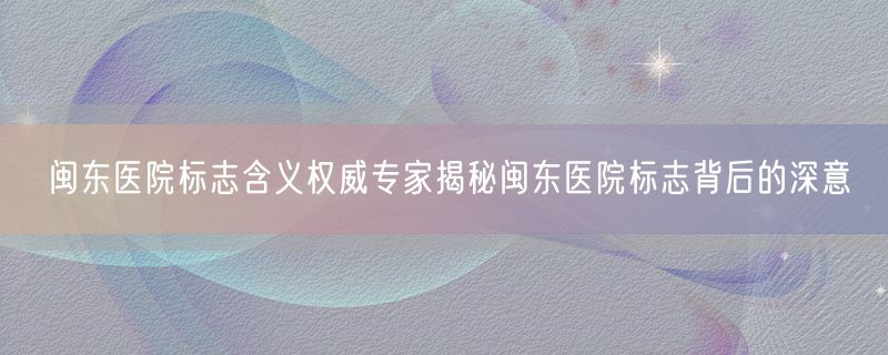 闽东医院标志含义权威专家揭秘闽东医院标志背后的深意