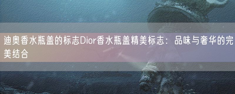 迪奥香水瓶盖的标志Dior香水瓶盖精美标志：品味与奢华的完美结合