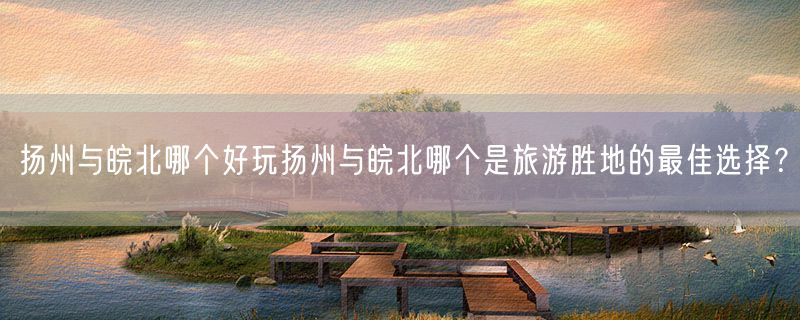 扬州与皖北哪个好玩扬州与皖北哪个是旅游胜地的最佳选择？