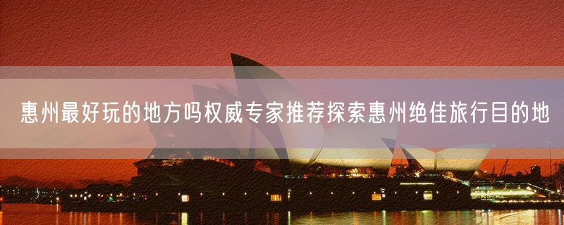 惠州最好玩的地方吗权威专家推荐探索惠州绝佳旅行目的地