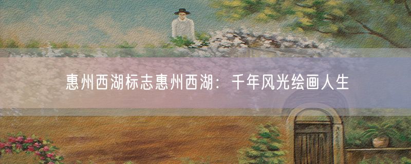 惠州西湖标志惠州西湖：千年风光绘画人生